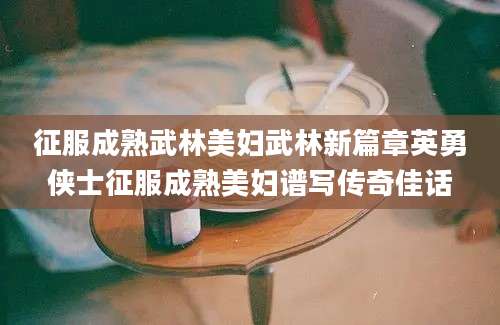 征服成熟武林美妇武林新篇章英勇侠士征服成熟美妇谱写传奇佳话