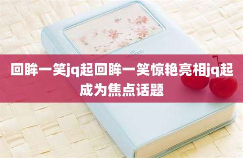 回眸一笑jq起回眸一笑惊艳亮相jq起成为焦点话题