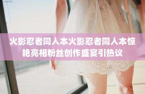火影忍者同人本火影忍者同人本惊艳亮相粉丝创作盛宴引热议