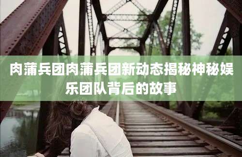 肉蒲兵团肉蒲兵团新动态揭秘神秘娱乐团队背后的故事