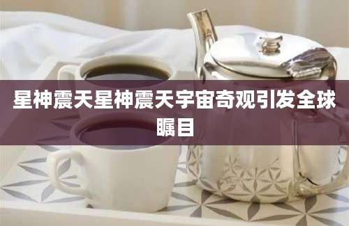 星神震天星神震天宇宙奇观引发全球瞩目