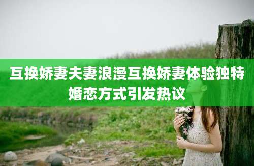 互换娇妻夫妻浪漫互换娇妻体验独特婚恋方式引发热议