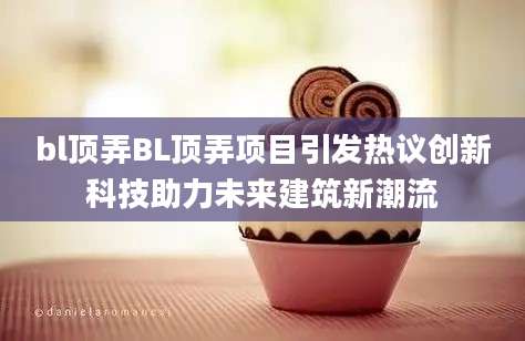 bl顶弄BL顶弄项目引发热议创新科技助力未来建筑新潮流