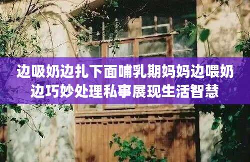 边吸奶边扎下面哺乳期妈妈边喂奶边巧妙处理私事展现生活智慧