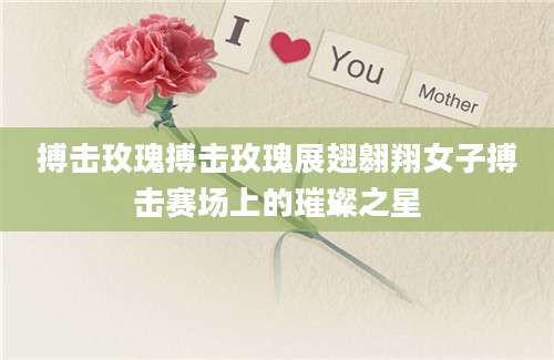 搏击玫瑰搏击玫瑰展翅翱翔女子搏击赛场上的璀璨之星