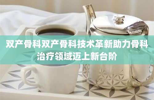 双产骨科双产骨科技术革新助力骨科治疗领域迈上新台阶