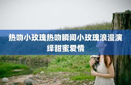 热吻小玫瑰热吻瞬间小玫瑰浪漫演绎甜蜜爱情