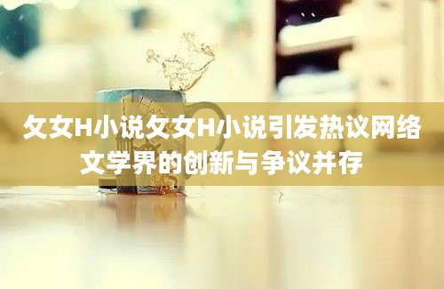 攵女H小说攵女H小说引发热议网络文学界的创新与争议并存