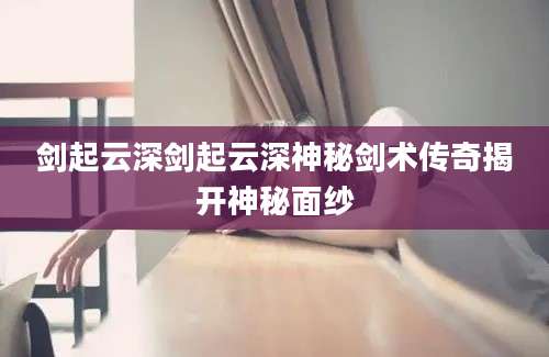 剑起云深剑起云深神秘剑术传奇揭开神秘面纱