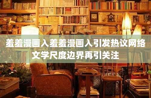 羞羞漫画入羞羞漫画入引发热议网络文学尺度边界再引关注