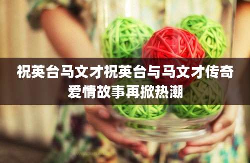 祝英台马文才祝英台与马文才传奇爱情故事再掀热潮