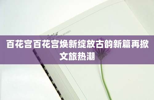 百花宫百花宫焕新绽放古韵新篇再掀文旅热潮