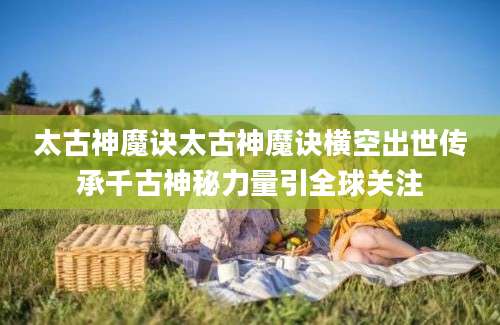 太古神魔诀太古神魔诀横空出世传承千古神秘力量引全球关注