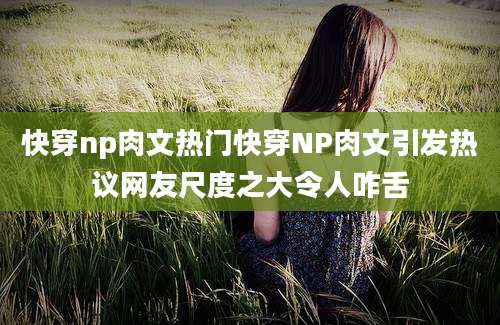 快穿np肉文热门快穿NP肉文引发热议网友尺度之大令人咋舌