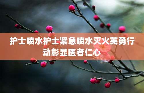 护士喷水护士紧急喷水灭火英勇行动彰显医者仁心