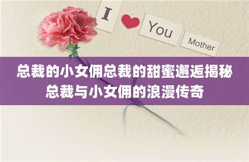 总裁的小女佣总裁的甜蜜邂逅揭秘总裁与小女佣的浪漫传奇