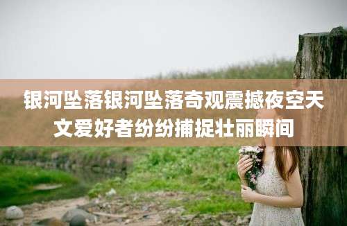 银河坠落银河坠落奇观震撼夜空天文爱好者纷纷捕捉壮丽瞬间