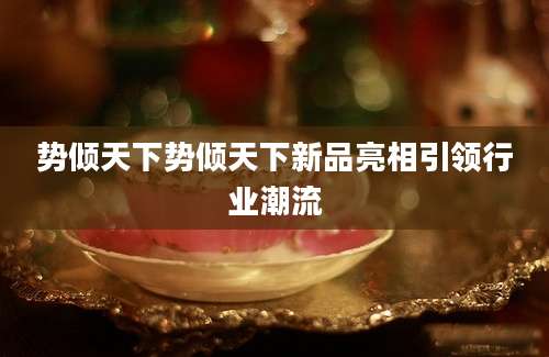 势倾天下势倾天下新品亮相引领行业潮流