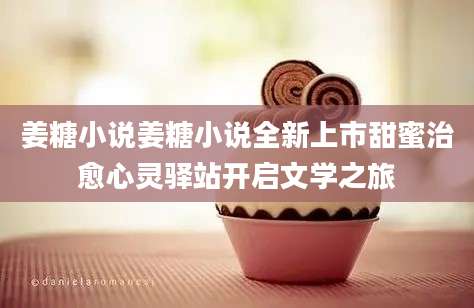 姜糖小说姜糖小说全新上市甜蜜治愈心灵驿站开启文学之旅