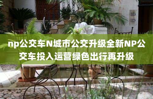 np公交车N城市公交升级全新NP公交车投入运营绿色出行再升级