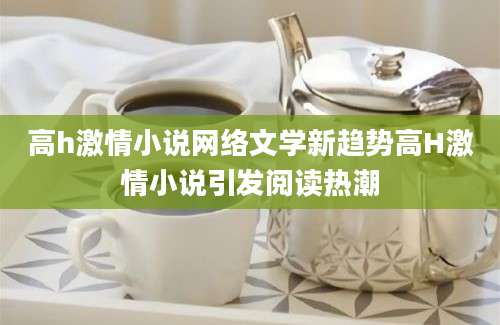 高h激情小说网络文学新趋势高H激情小说引发阅读热潮