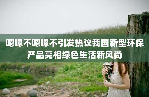 嗯嗯不嗯嗯不引发热议我国新型环保产品亮相绿色生活新风尚