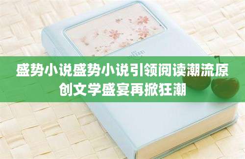 盛势小说盛势小说引领阅读潮流原创文学盛宴再掀狂潮