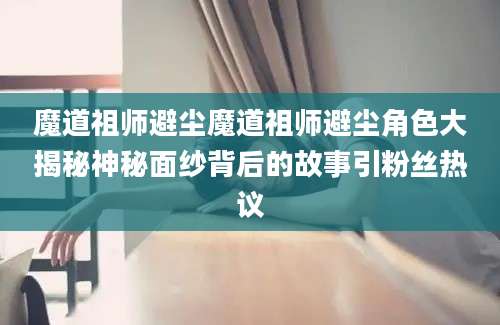 魔道祖师避尘魔道祖师避尘角色大揭秘神秘面纱背后的故事引粉丝热议