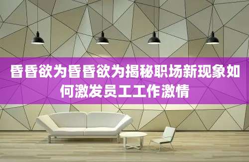 昏昏欲为昏昏欲为揭秘职场新现象如何激发员工工作激情