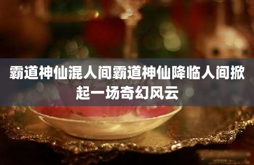 霸道神仙混人间霸道神仙降临人间掀起一场奇幻风云