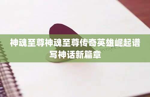 神魂至尊神魂至尊传奇英雄崛起谱写神话新篇章