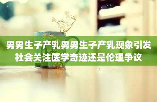 男男生子产乳男男生子产乳现象引发社会关注医学奇迹还是伦理争议
