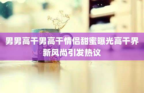 男男高干男高干情侣甜蜜曝光高干界新风尚引发热议
