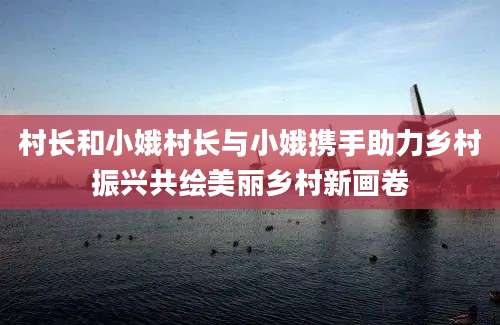 村长和小娥村长与小娥携手助力乡村振兴共绘美丽乡村新画卷