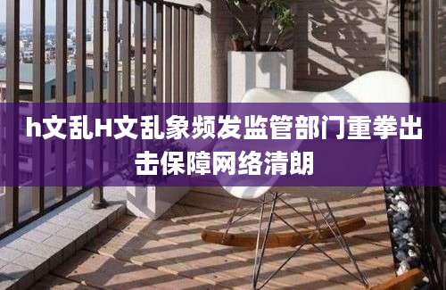 h文乱H文乱象频发监管部门重拳出击保障网络清朗