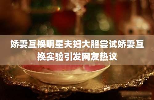 娇妻互换明星夫妇大胆尝试娇妻互换实验引发网友热议