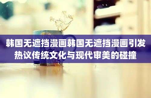 韩国无遮挡漫画韩国无遮挡漫画引发热议传统文化与现代审美的碰撞