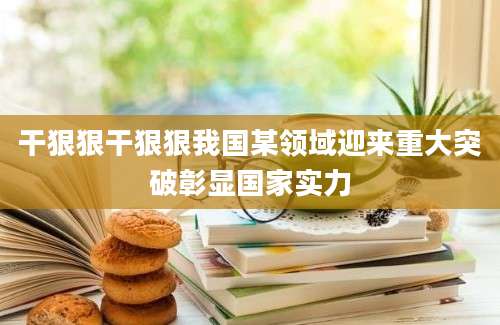 干狠狠干狠狠我国某领域迎来重大突破彰显国家实力