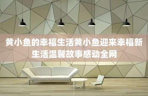 黄小鱼的幸福生活黄小鱼迎来幸福新生活温馨故事感动全网