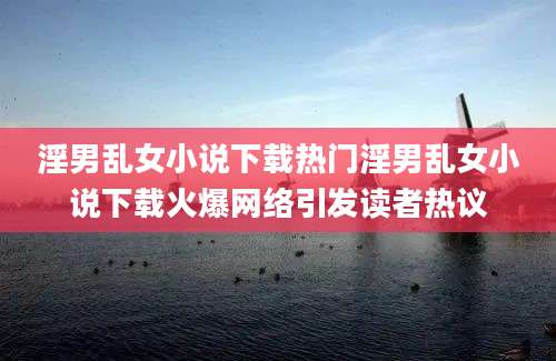 淫男乱女小说下载热门淫男乱女小说下载火爆网络引发读者热议
