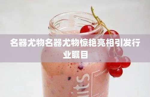 名器尤物名器尤物惊艳亮相引发行业瞩目