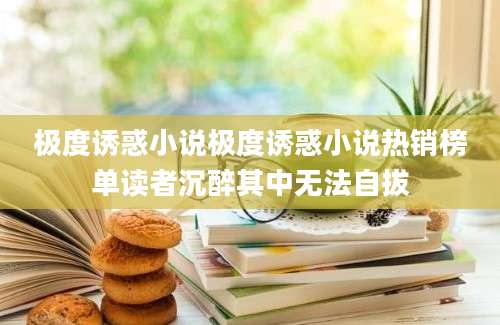 极度诱惑小说极度诱惑小说热销榜单读者沉醉其中无法自拔