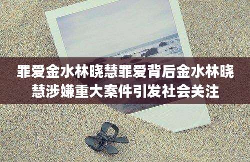 罪爱金水林晓慧罪爱背后金水林晓慧涉嫌重大案件引发社会关注
