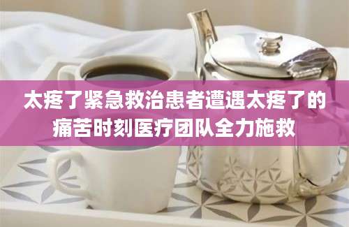 太疼了紧急救治患者遭遇太疼了的痛苦时刻医疗团队全力施救