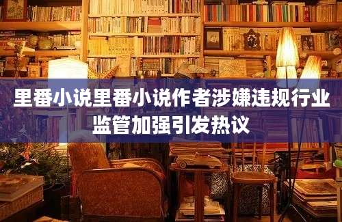 里番小说里番小说作者涉嫌违规行业监管加强引发热议