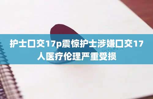护士囗交17p震惊护士涉嫌囗交17人医疗伦理严重受损