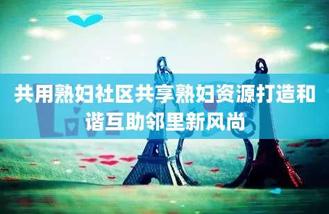 共用熟妇社区共享熟妇资源打造和谐互助邻里新风尚