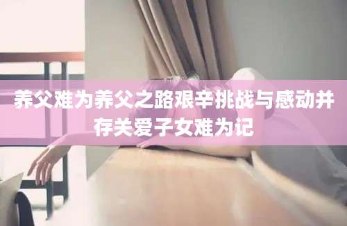 养父难为养父之路艰辛挑战与感动并存关爱子女难为记