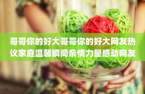 哥哥你的好大哥哥你的好大网友热议家庭温馨瞬间亲情力量感动网友
