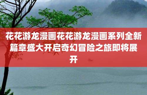 花花游龙漫画花花游龙漫画系列全新篇章盛大开启奇幻冒险之旅即将展开